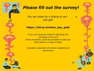 Please fill out the survey!
You can enter for a chance to win a
$25 gift!
https://bit.ly/m4mho_bay_path
If you are receiving credit for attending this
workshop, at the end
of the evaluation, you’ll be prompted to add your
information to a sign-in sheet.
Evaluation responses will remain separate and
anonymous.
 