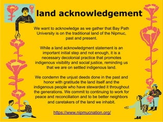 land acknowledgement
We want to acknowledge as we gather that Bay Path
University is on the traditional land of the Nipmuc,
past and present.
While a land acknowledgment statement is an
important initial step and not enough, it is a
necessary decolonial practice that promotes
indigenous visibility and social justice, reminding us
that we are on settled indigenous land.
We condemn the unjust deeds done in the past and
honor with gratitude the land itself and the
indigenous people who have stewarded it throughout
the generations. We commit to continuing to work for
peace and reconciliation and to be better neighbors
and caretakers of the land we inhabit.
https://www.nipmucnation.org/
 