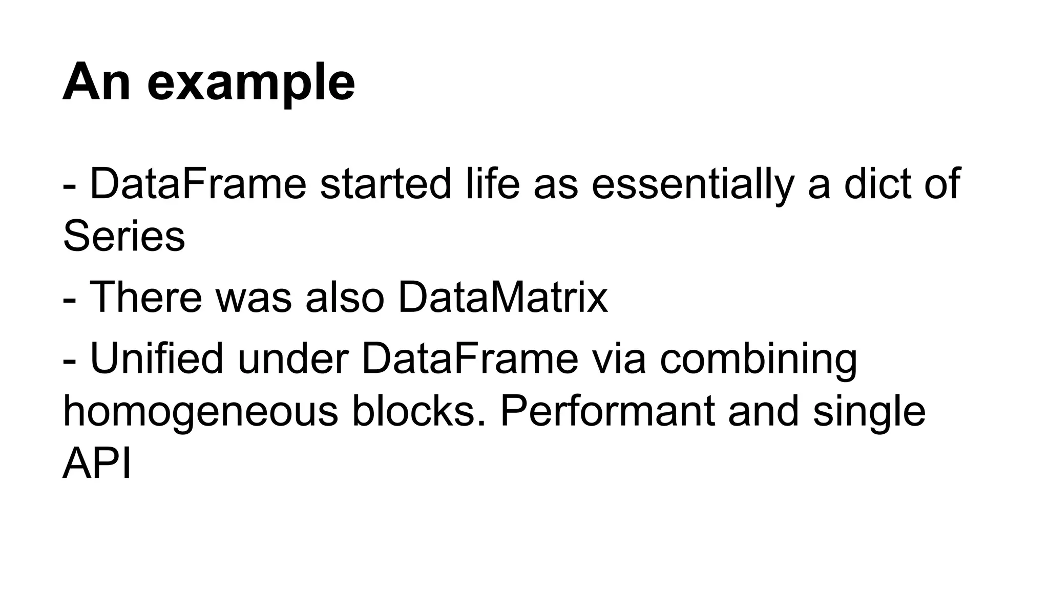 An example 
- DataFrame started life as essentially a dict of 
Series 
- There was also DataMatrix 
- Unified under DataFrame via combining 
homogeneous blocks. Performant and single 
API 
 