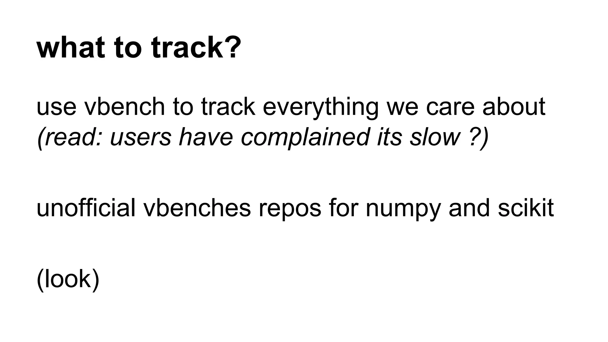 what to track? 
use vbench to track everything we care about 
(read: users have complained its slow ?) 
unofficial vbenches repos for numpy and scikit 
(look) 
 