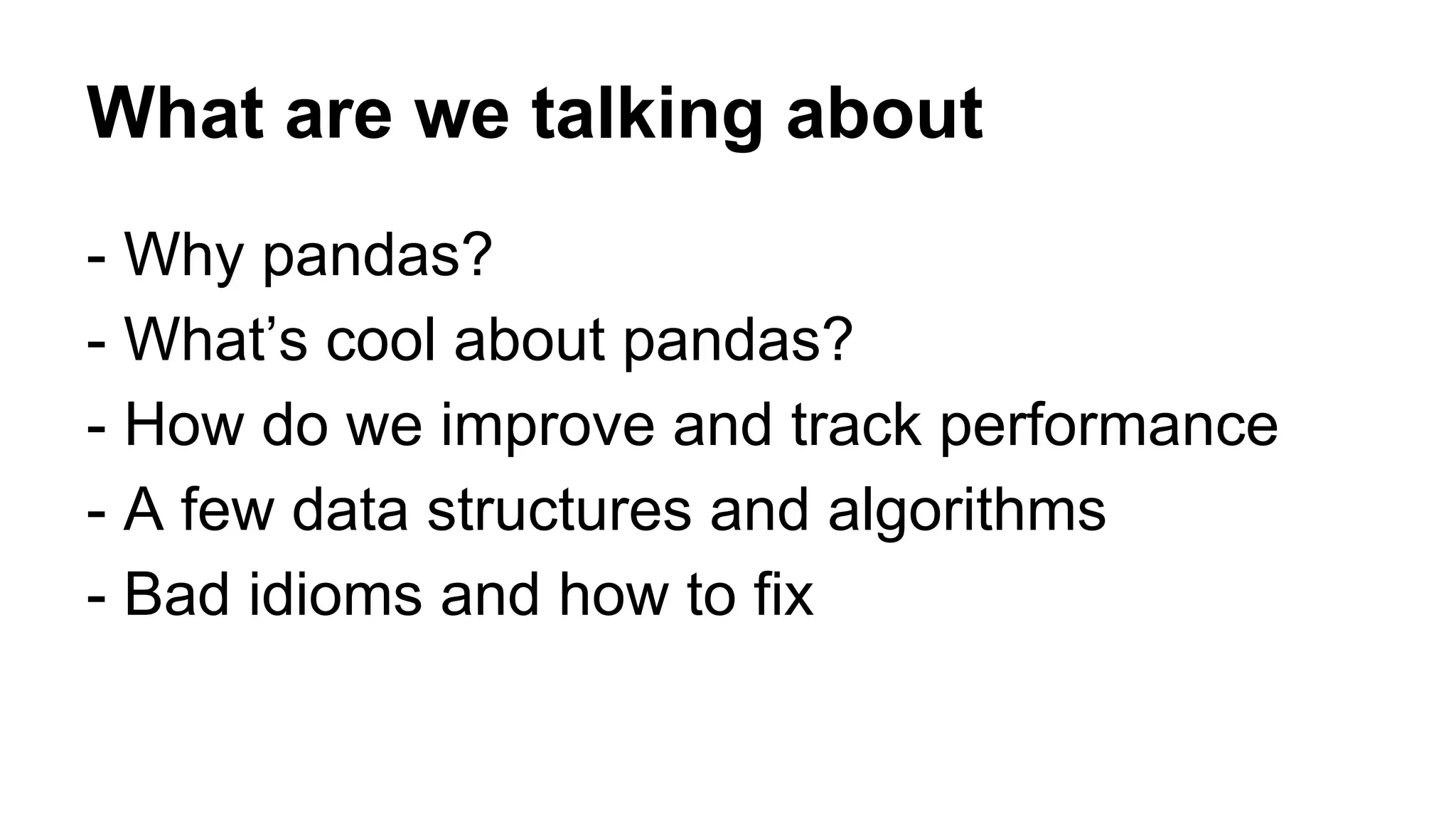 What are we talking about 
- Why pandas? 
- What’s cool about pandas? 
- How do we improve and track performance 
- A few data structures and algorithms 
- Bad idioms and how to fix 
 