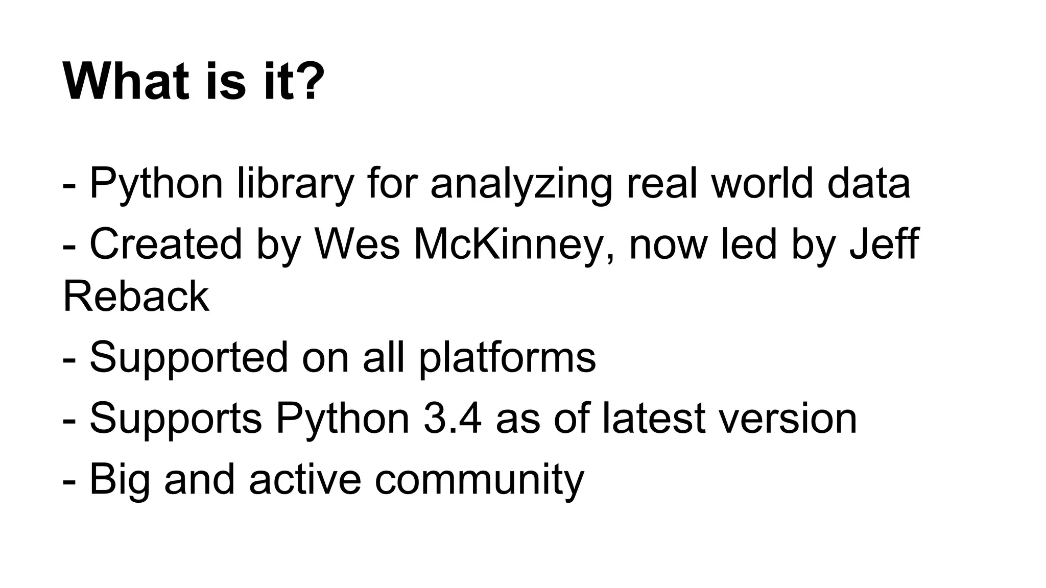 What is it? 
- Python library for analyzing real world data 
- Created by Wes McKinney, now led by Jeff 
Reback 
- Supported on all platforms 
- Supports Python 3.4 as of latest version 
- Big and active community 
 