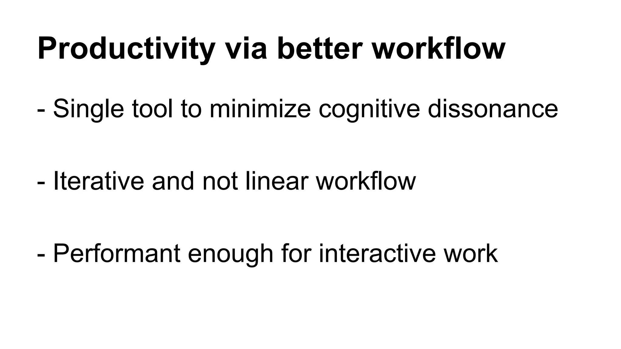 Productivity via better workflow 
- Single tool to minimize cognitive dissonance 
- Iterative and not linear workflow 
- Performant enough for interactive work 
 