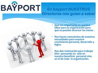 Que tan importante es nuestra
labor para la organización para
que se puedan alcanzar las metas .
Nos hacen conscientes de nuestras
necesidades para nuestro
crecimiento personal, desarrollo y
logro.
Nos dan motivación para trabajar
bien pensando no solo en
nuestro beneficio personal sino
en el de toda la organización.
En bayport NUESTROS
Directores nos guían a saber
…