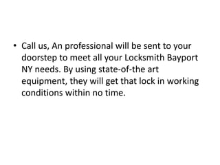 • Call us, An professional will be sent to your
doorstep to meet all your Locksmith Bayport
NY needs. By using state-of-the art
equipment, they will get that lock in working
conditions within no time.
 