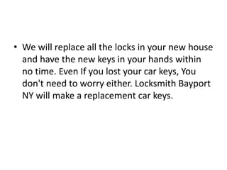 • We will replace all the locks in your new house
and have the new keys in your hands within
no time. Even If you lost your car keys, You
don't need to worry either. Locksmith Bayport
NY will make a replacement car keys.
 