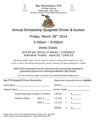 Bay Elementary PTA
114 Bay Avenue
Patchogue, New York
“SCHOOL SPIRIT IS THE WIND IN OUR SAILS”
Annual Scholarship Spaghetti Dinner & Auction
Friday, March 28th
2014
6:00pm – 8:00pm
Dinner Tickets:
$15.00 per Family (2 Adults / 3 Children)
Individual Tickets: Adult $5 / Child $3
Gift Basket Raffle Tickets, 50/50 tickets & tickets for Disney Park-Hopper Prize Pack
will be on sale in the hallway through the evening; drawings will begin promptly at 7:30pm
100% of the Proceeds from this event fund (5) scholarships awarded to
graduating seniors from Patchogue-Medford High School
For further information, please contact Bay PTA at BayPtaSpaghettiDinner@gmail.com
- - - - - - - - - - - - - - - - - - - - - - - - - - - - - - - - - - - - - - - - - - - - - - - - - - - - - - - - - - - - - - -
Bay PTA Spaghetti Dinner Reservation Please return reservation form by 3/26/2014
Family Name ________________________________ Phone # __________________________
Student's Name_________________________________ Teacher / Grade _____________________
Family Reservation (2 Adults / 3 Children) x $15.00 = $ ________
Individual Tickets: Adult # _____ x $ 5.00 = $ ________
Child # _____ x $ 3.00 = $ ________
TOTAL = $______
Please return form to the Bay Elementary School, Att: Bay PTA.
Checks should be made payable to: “Bay Elementary PTA”
 