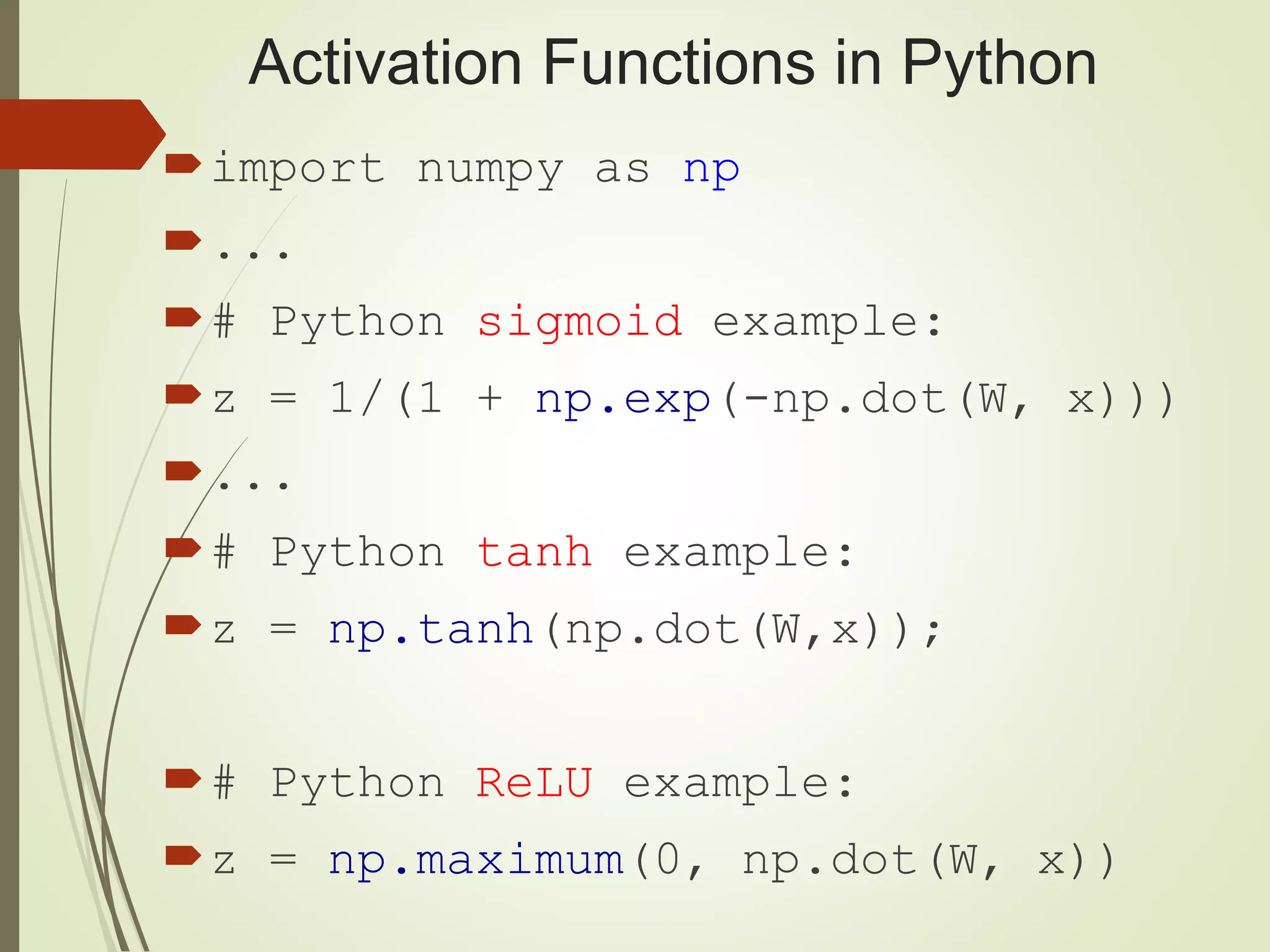 Activation Functions in Python
import numpy as np
...
# Python sigmoid example:
z = 1/(1 + np.exp(-np.dot(W, x)))
...
# Python tanh example:
z = np.tanh(np.dot(W,x));
# Python ReLU example:
z = np.maximum(0, np.dot(W, x))
 