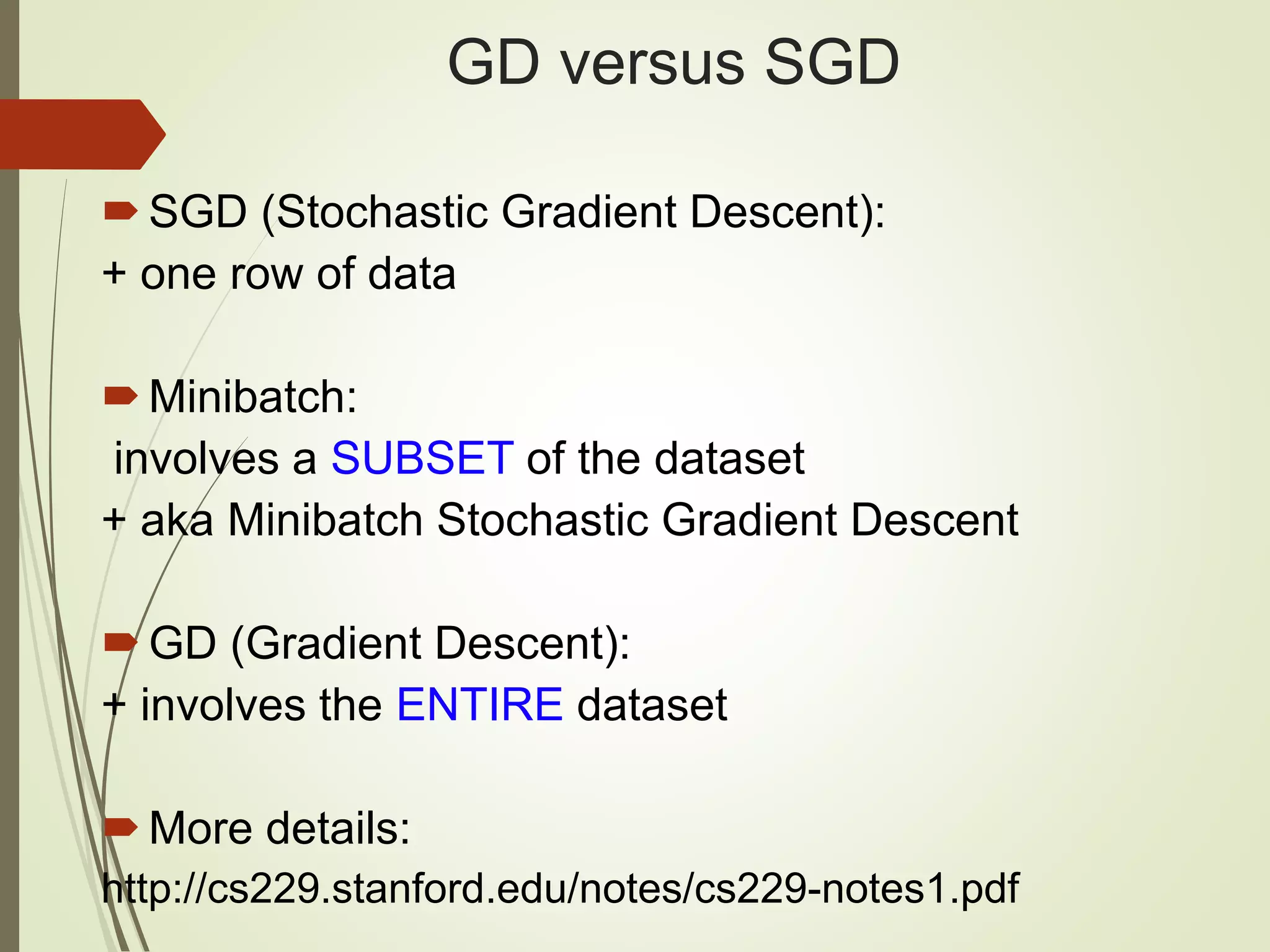 GD versus SGD
SGD (Stochastic Gradient Descent):
+ one row of data
Minibatch:
involves a SUBSET of the dataset
+ aka Minibatch Stochastic Gradient Descent
GD (Gradient Descent):
+ involves the ENTIRE dataset
More details:
http://cs229.stanford.edu/notes/cs229-notes1.pdf
 