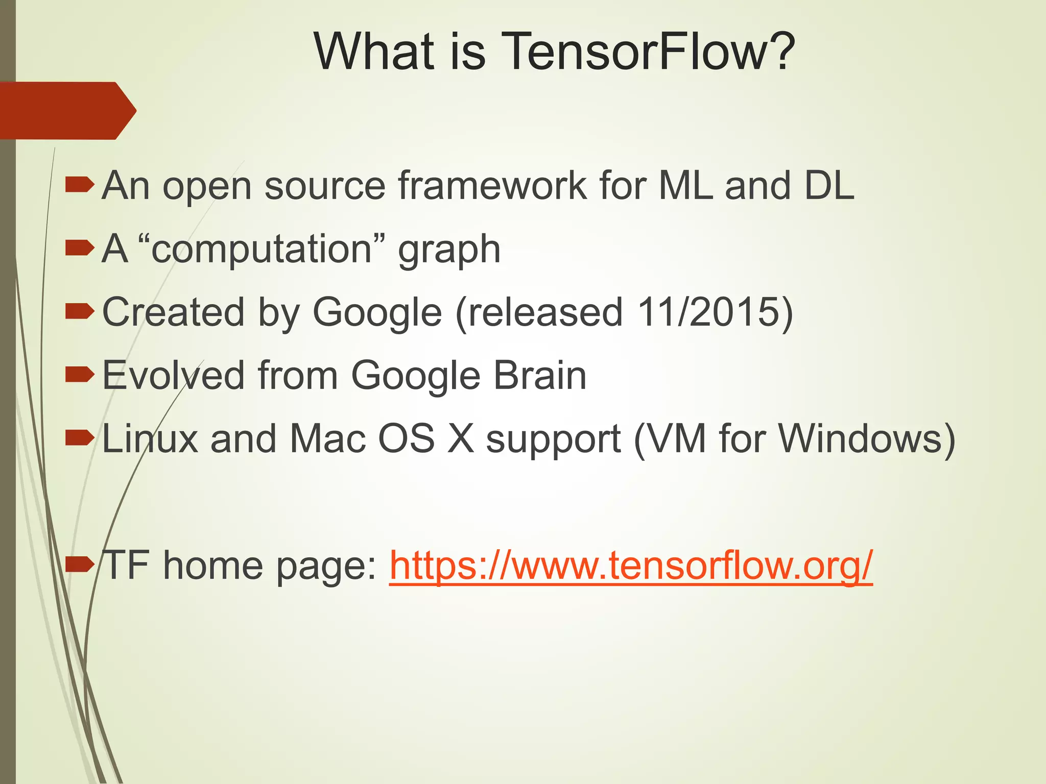 What is TensorFlow?
An open source framework for ML and DL
A “computation” graph
Created by Google (released 11/2015)
Evolved from Google Brain
Linux and Mac OS X support (VM for Windows)
TF home page: https://www.tensorflow.org/
 