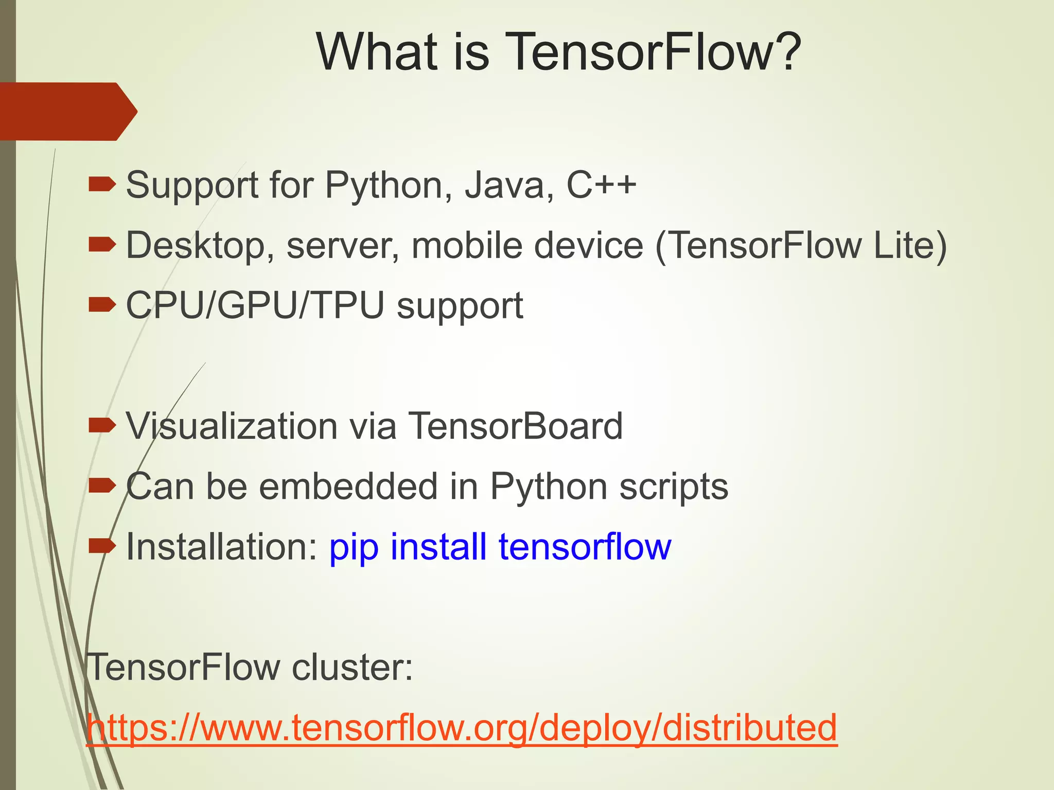 What is TensorFlow?
Support for Python, Java, C++
Desktop, server, mobile device (TensorFlow Lite)
CPU/GPU/TPU support
Visualization via TensorBoard
Can be embedded in Python scripts
Installation: pip install tensorflow
TensorFlow cluster:
https://www.tensorflow.org/deploy/distributed
 