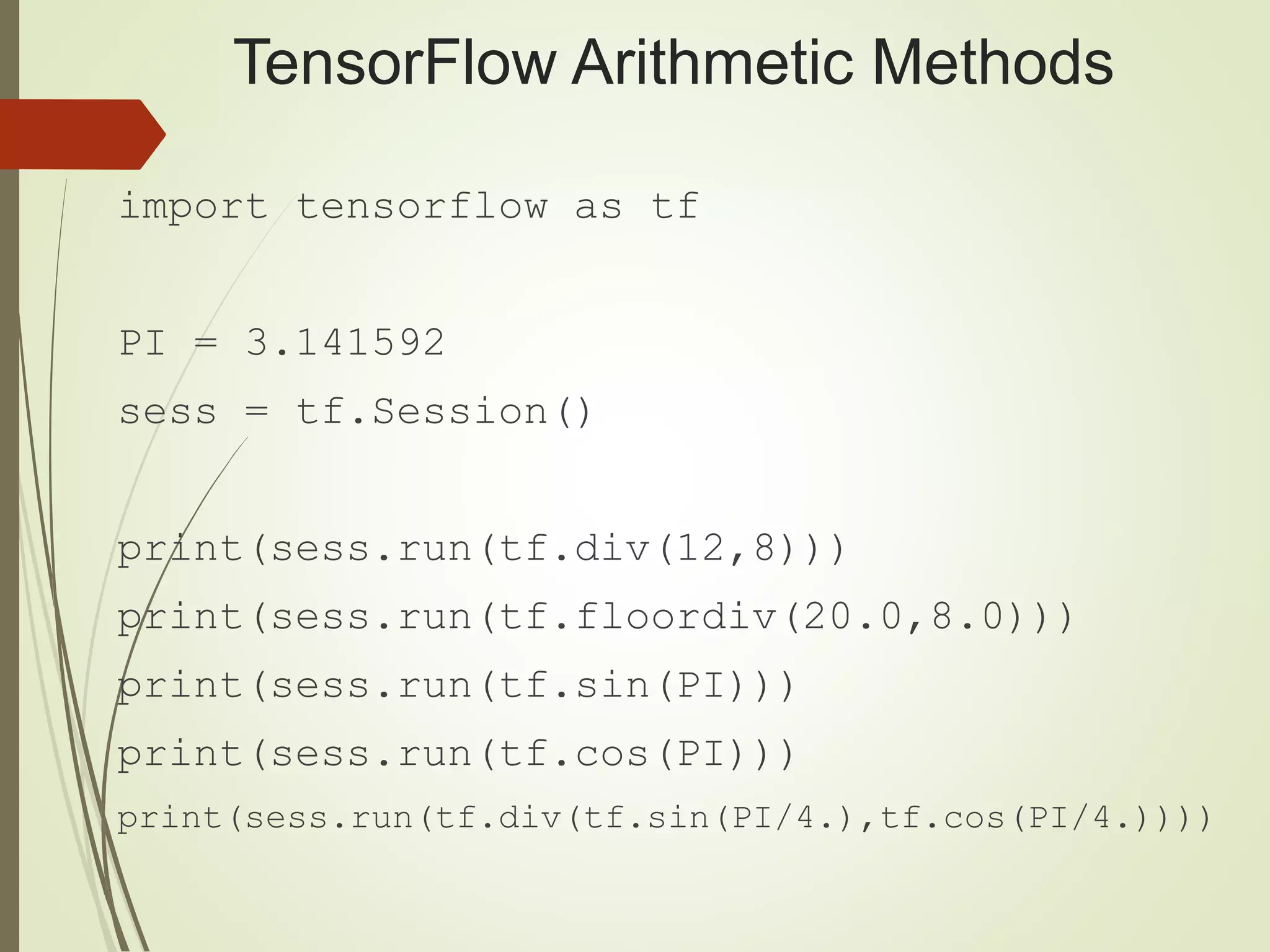 TensorFlow Arithmetic Methods
import tensorflow as tf
PI = 3.141592
sess = tf.Session()
print(sess.run(tf.div(12,8)))
print(sess.run(tf.floordiv(20.0,8.0)))
print(sess.run(tf.sin(PI)))
print(sess.run(tf.cos(PI)))
print(sess.run(tf.div(tf.sin(PI/4.),tf.cos(PI/4.))))
 