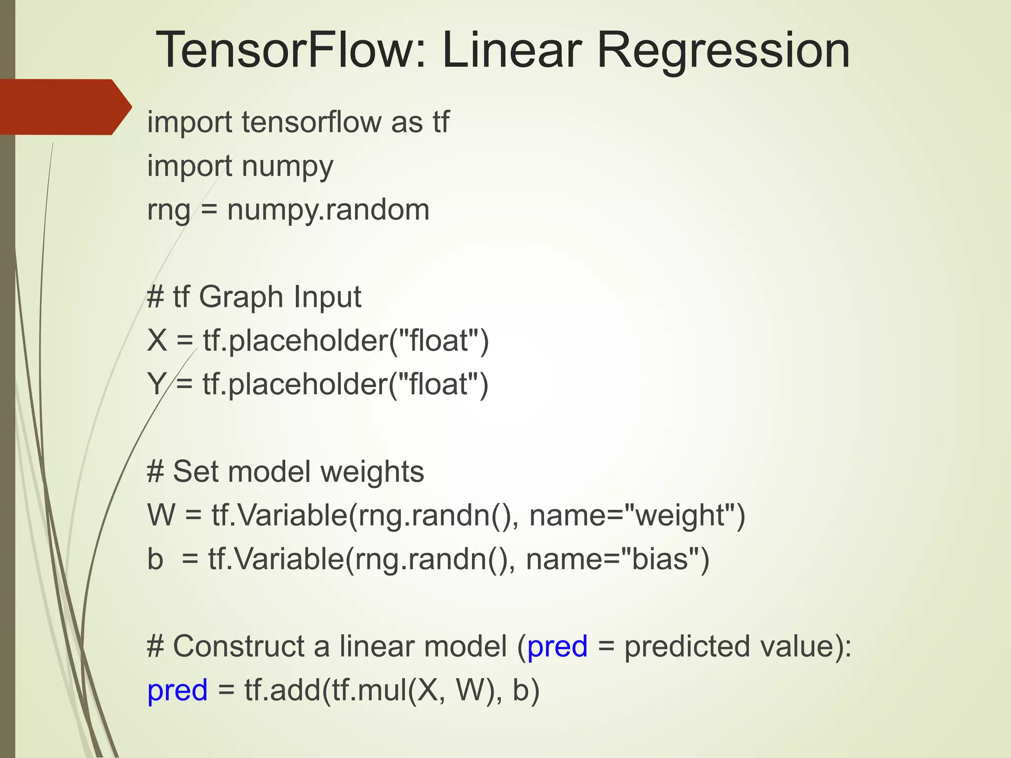 TensorFlow: Linear Regression
import tensorflow as tf
import numpy
rng = numpy.random
# tf Graph Input
X = tf.placeholder("float")
Y = tf.placeholder("float")
# Set model weights
W = tf.Variable(rng.randn(), name="weight")
b = tf.Variable(rng.randn(), name="bias")
# Construct a linear model (pred = predicted value):
pred = tf.add(tf.mul(X, W), b)
 