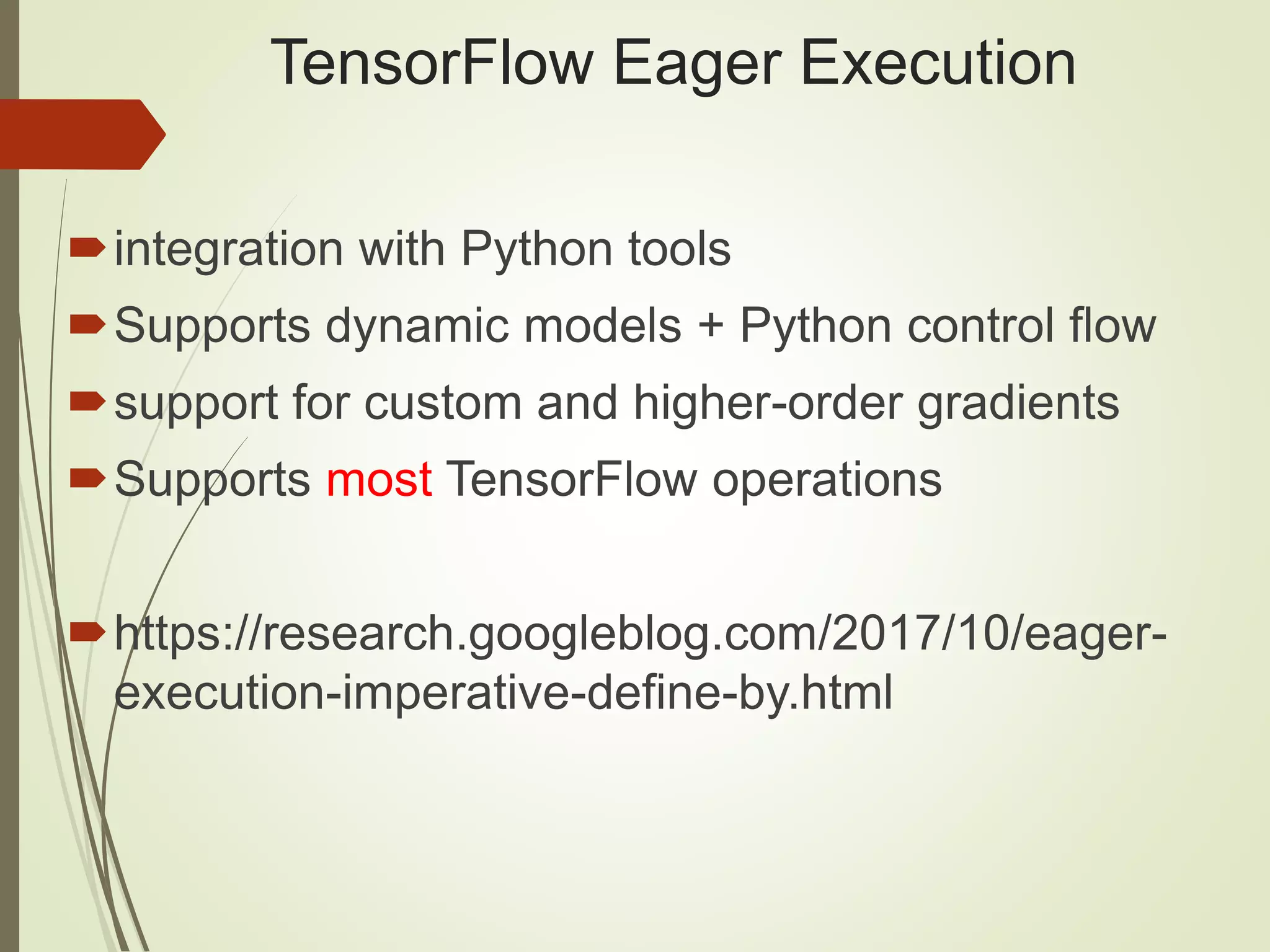 TensorFlow Eager Execution
integration with Python tools
Supports dynamic models + Python control flow
support for custom and higher-order gradients
Supports most TensorFlow operations
https://research.googleblog.com/2017/10/eager-
execution-imperative-define-by.html
 