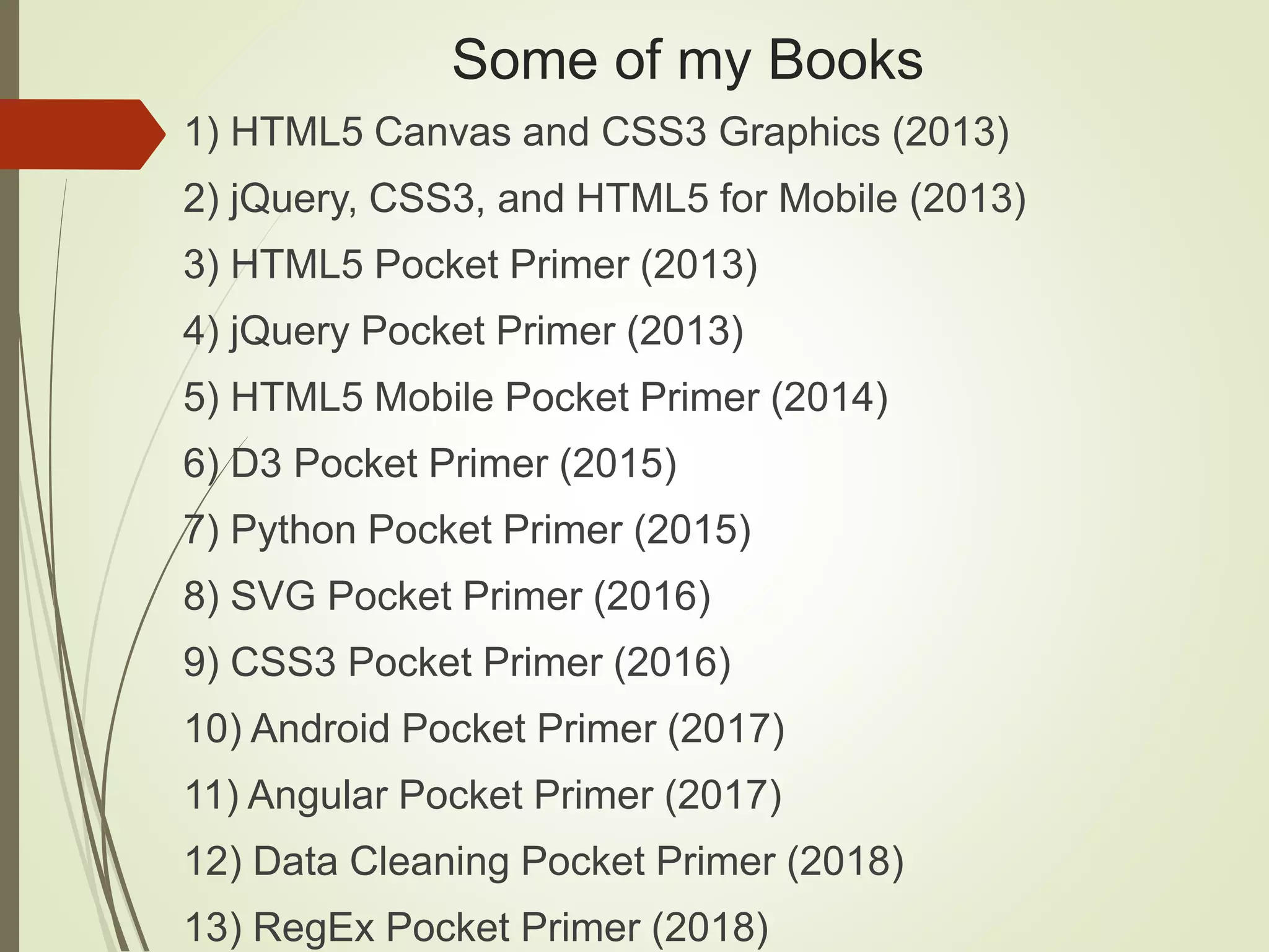 Some of my Books
1) HTML5 Canvas and CSS3 Graphics (2013)
2) jQuery, CSS3, and HTML5 for Mobile (2013)
3) HTML5 Pocket Primer (2013)
4) jQuery Pocket Primer (2013)
5) HTML5 Mobile Pocket Primer (2014)
6) D3 Pocket Primer (2015)
7) Python Pocket Primer (2015)
8) SVG Pocket Primer (2016)
9) CSS3 Pocket Primer (2016)
10) Android Pocket Primer (2017)
11) Angular Pocket Primer (2017)
12) Data Cleaning Pocket Primer (2018)
13) RegEx Pocket Primer (2018)
 