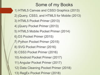 Some of my Books
1) HTML5 Canvas and CSS3 Graphics (2013)
2) jQuery, CSS3, and HTML5 for Mobile (2013)
3) HTML5 Pocket Primer (2013)
4) jQuery Pocket Primer (2013)
5) HTML5 Mobile Pocket Primer (2014)
6) D3 Pocket Primer (2015)
7) Python Pocket Primer (2015)
8) SVG Pocket Primer (2016)
9) CSS3 Pocket Primer (2016)
10) Android Pocket Primer (2017)
11) Angular Pocket Primer (2017)
12) Data Cleaning Pocket Primer (2018)
13) RegEx Pocket Primer (2018)
 