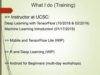 What I do (Training)
=> Instructor at UCSC:
Deep Learning with TensorFlow (10/2018 & 02/2019)
Machine Learning Introduction (01/17/2019)
=> Mobile and TensorFlow Lite (WIP)
=> R and Deep Learning (WIP)
=> Android for Beginners (multi-day workshops)
 