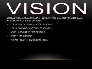 SER LA COMPAÑÍA MAS ADMIRADA EN COLOMBIA Y UN GRAN CONTRIBUYENTE A LA
REPUTACION GLOBAL DE SABMILLER.
• POR LA EFECTIVIDAD DE NUESTRO MERCADEO
• POR LA CALIDAD DE NUESTROS PRODUCTOS
• COMO LA MEJOR FUENTE DE EMPLEO
• COMO EL MEJOR SOCIO
• POR NUESTRA RESPONSABILIDAD SOCIAL
 