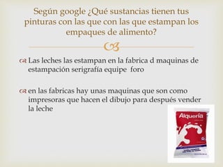 
 Las leches las estampan en la fabrica d maquinas de
estampación serigrafía equipe foro
 en las fabricas hay unas maquinas que son como
impresoras que hacen el dibujo para después vender
la leche
Según google ¿Qué sustancias tienen tus
pinturas con las que con las que estampan los
empaques de alimento?
 