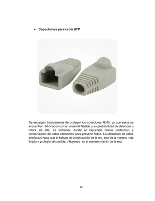10
 Capuchones para cable UTP
Se encargan básicamente de proteger los conectores RJ45, ya que estos se
encuentran fabricados con un material flexible y su probabilidad de deterioro o
rotura es alta, es entonces donde el capuchón ofrece protección y
conservación de estos elementos para prevenir fallos. La utilización de estos
artefactos hace que el trabajo de construcción de la red, sea de la manera más
limpia y profesional posible, influyendo en el mantenimiento de la red.
 