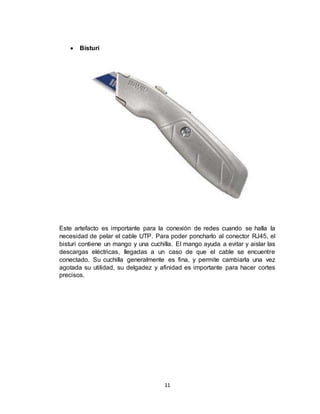 11
 Bisturí
Este artefacto es importante para la conexión de redes cuando se halla la
necesidad de pelar el cable UTP. Para poder poncharlo al conector RJ45, el
bisturí contiene un mango y una cuchilla. El mango ayuda a evitar y aislar las
descargas eléctricas, llegadas a un caso de que el cable se encuentre
conectado. Su cuchilla generalmente es fina, y permite cambiarla una vez
agotada su utilidad, su delgadez y afinidad es importante para hacer cortes
precisos.
 