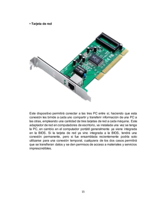 15
• Tarjeta de red
Este dispositivo permitirá conectar a las tres PC entre sí, haciendo que esta
conexión les brinde a cada uno compartir y transferir información de una PC a
las otras, empleando una cantidad de tres tarjetas de red a cada máquina. Este
adaptador de red en computadores de escritorio, va instalada una vez se tenga
la PC, en cambio en el computador portátil generalmente ya viene integrada
en la BIOS. Si la tarjeta de red ya vino integrada a la BIOS, tendrá una
conexión permanente, pero si fue ensamblada recientemente podría solo
utilizarse para una conexión temporal, cualquiera de los dos casos permitirá
que se transfieran datos y se den permisos de acceso a materiales y servicios
imprescindibles.
 