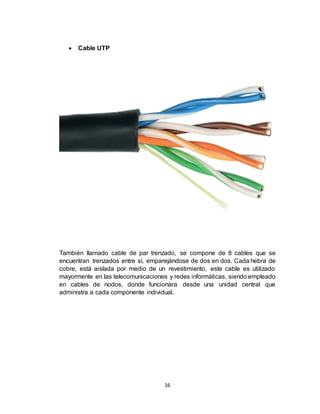 16
 Cable UTP
También llamado cable de par trenzado, se compone de 8 cables que se
encuentran trenzados entre sí, emparejándose de dos en dos. Cada hebra de
cobre, está aislada por medio de un revestimiento, este cable es utilizado
mayormente en las telecomunicaciones y redes informáticas, siendo empleado
en cables de nodos, donde funcionara desde una unidad central que
administra a cada componente individual.
 