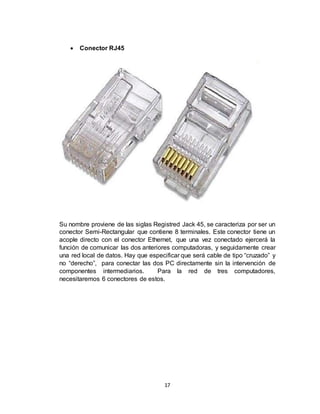 17
 Conector RJ45
Su nombre proviene de las siglas Registred Jack 45, se caracteriza por ser un
conector Semi-Rectangular que contiene 8 terminales. Este conector tiene un
acople directo con el conector Ethernet, que una vez conectado ejercerá la
función de comunicar las dos anteriores computadoras, y seguidamente crear
una red local de datos. Hay que especificar que será cable de tipo “cruzado” y
no “derecho”, para conectar las dos PC directamente sin la intervención de
componentes intermediarios. Para la red de tres computadores,
necesitaremos 6 conectores de estos.
 