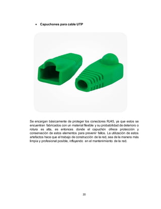 20
 Capuchones para cable UTP
Se encargan básicamente de proteger los conectores RJ45, ya que estos se
encuentran fabricados con un material flexible y su probabilidad de deterioro o
rotura es alta, es entonces donde el capuchón ofrece protección y
conservación de estos elementos para prevenir fallos. La utilización de estos
artefactos hace que el trabajo de construcción de la red, sea de la manera más
limpia y profesional posible, influyendo en el mantenimiento de la red.
 