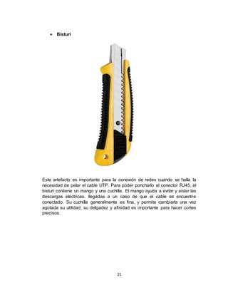 21
 Bisturí
Este artefacto es importante para la conexión de redes cuando se halla la
necesidad de pelar el cable UTP. Para poder poncharlo al conector RJ45, el
bisturí contiene un mango y una cuchilla. El mango ayuda a evitar y aislar las
descargas eléctricas, llegadas a un caso de que el cable se encuentre
conectado. Su cuchilla generalmente es fina, y permite cambiarla una vez
agotada su utilidad, su delgadez y afinidad es importante para hacer cortes
precisos.
 