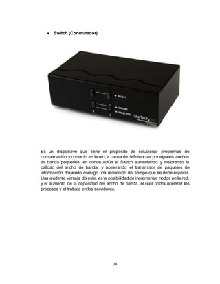 24
 Switch (Conmutador)
Es un dispositivo que tiene el propósito de solucionar problemas de
comunicación y contacto en la red, a causa de deficiencias por algunos anchos
de banda pequeños, en donde actúa el Switch aumentando y mejorando la
calidad del ancho de banda, y acelerando el transmisor de paquetes de
información, trayendo consigo una reducción del tiempo que se debe esperar.
Una evidente ventaja de este, es la posibilidadde incrementar nodos en la red,
y el aumento de la capacidad del ancho de banda, el cual podrá acelerar los
procesos y el trabajo en los servidores.
 