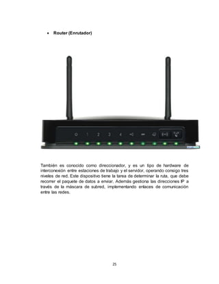 25
 Router (Enrutador)
También es conocido como direccionador, y es un tipo de hardware de
interconexión entre estaciones de trabajo y el servidor, operando consigo tres
niveles de red. Este dispositivo tiene la tarea de determinar la ruta, que debe
recorrer el paquete de datos a enviar. Además gestiona las direcciones IP a
través de la máscara de subred, implementando enlaces de comunicación
entre las redes.
 