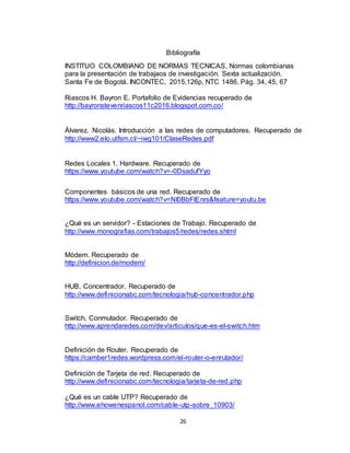 26
Bibliografía
INSTITUO COLOMBIANO DE NORMAS TECNICAS, Normas colombianas
para la presentación de trabajaos de investigación. Sexta actualización.
Santa Fe de Bogotá. INCONTEC, 2015,126p, NTC 1486. Pág. 34, 45, 67
Riascos H. Bayron E. Portafolio de Evidencias recuperado de
http://bayronstevenriascos11c2016.blogspot.com.co/
Álvarez. Nicolás. Introducción a las redes de computadores. Recuperado de
http://www2.elo.utfsm.cl/~iwg101/ClaseRedes.pdf
Redes Locales 1, Hardware. Recuperado de
https://www.youtube.com/watch?v=-0DsadufYyo
Componentes básicos de una red. Recuperado de
https://www.youtube.com/watch?v=NI0BbFlEnrs&feature=youtu.be
¿Qué es un servidor? - Estaciones de Trabajo. Recuperado de
http://www.monografias.com/trabajos5/redes/redes.shtml
Módem. Recuperado de
http://definicion.de/modem/
HUB, Concentrador. Recuperado de
http://www.definicionabc.com/tecnologia/hub-concentrador.php
Switch, Conmutador. Recuperado de
http://www.aprendaredes.com/dev/articulos/que-es-el-switch.htm
Definición de Router. Recuperado de
https://camber1redes.wordpress.com/el-router-o-enrutador/
Definición de Tarjeta de red. Recuperado de
http://www.definicionabc.com/tecnologia/tarjeta-de-red.php
¿Qué es un cable UTP? Recuperado de
http://www.ehowenespanol.com/cable-utp-sobre_10903/
 