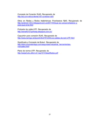 27
Concepto de Conector RJ45. Recuperado de
http://es.ccm.net/contents/187-conector-rj45
Otros en Redes y Redes Inalámbricas Ponchadora Rj45. Recuperado de
http://android-125-2.blogspot.com.co/2011/03/que-es-una-ponchadora-y-
para-que-sirve.html
Probador de cable UTP. Recuperado de
http://sena40101gnhwdp.blogspot.com.co/
Capuchón para conexión RJ45. Recuperado de
http://www.taringa.net/post/info/2791245/Los-cables-de-red-UTP.html
Significado y Concepto de Bisturí. Recuperado de
http://html.rincondelvago.com/seguridad-industrial_herramientas-
manuales.html
Plano de norma UTP. Recuperado de
http://www2.elo.utfsm.cl/~iwg101/ClaseRedes.pdf
 