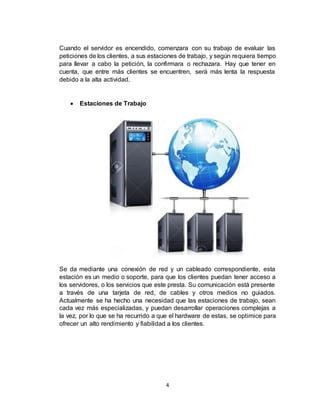 4
Cuando el servidor es encendido, comenzara con su trabajo de evaluar las
peticiones de los clientes, a sus estaciones de trabajo, y según requiera tiempo
para llevar a cabo la petición, la confirmara o rechazara. Hay que tener en
cuenta, que entre más clientes se encuentren, será más lenta la respuesta
debido a la alta actividad.
 Estaciones de Trabajo
Se da mediante una conexión de red y un cableado correspondiente, esta
estación es un medio o soporte, para que los clientes puedan tener acceso a
los servidores, o los servicios que este presta. Su comunicación está presente
a través de una tarjeta de red, de cables y otros medios no guiados.
Actualmente se ha hecho una necesidad que las estaciones de trabajo, sean
cada vez más especializadas, y puedan desarrollar operaciones complejas a
la vez, por lo que se ha recurrido a que el hardware de estas, se optimice para
ofrecer un alto rendimiento y fiabilidad a los clientes.
 