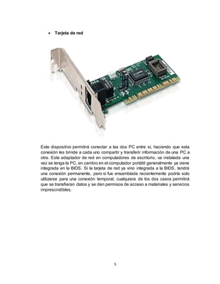 5
 Tarjeta de red
Este dispositivo permitirá conectar a las dos PC entre sí, haciendo que esta
conexión les brinde a cada uno compartir y transferir información de una PC a
otra. Este adaptador de red en computadores de escritorio, va instalada una
vez se tenga la PC, en cambio en el computador portátil generalmente ya viene
integrada en la BIOS. Si la tarjeta de red ya vino integrada a la BIOS, tendrá
una conexión permanente, pero si fue ensamblada recientemente podría solo
utilizarse para una conexión temporal, cualquiera de los dos casos permitirá
que se transfieran datos y se den permisos de acceso a materiales y servicios
imprescindibles.
 