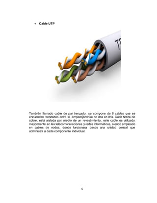 6
 Cable UTP
También llamado cable de par trenzado, se compone de 8 cables que se
encuentran trenzados entre sí, emparejándose de dos en dos. Cada hebra de
cobre, está aislada por medio de un revestimiento, este cable es utilizado
mayormente en las telecomunicaciones y redes informáticas, siendo empleado
en cables de nodos, donde funcionara desde una unidad central que
administra a cada componente individual.
 