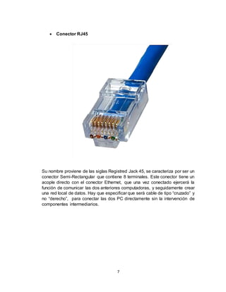 7
 Conector RJ45
Su nombre proviene de las siglas Registred Jack 45, se caracteriza por ser un
conector Semi-Rectangular que contiene 8 terminales. Este conector tiene un
acople directo con el conector Ethernet, que una vez conectado ejercerá la
función de comunicar las dos anteriores computadoras, y seguidamente crear
una red local de datos. Hay que especificar que será cable de tipo “cruzado” y
no “derecho”, para conectar las dos PC directamente sin la intervención de
componentes intermediarios.
 