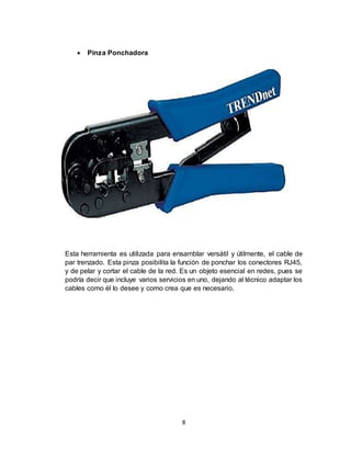 8
 Pinza Ponchadora
Esta herramienta es utilizada para ensamblar versátil y útilmente, el cable de
par trenzado. Esta pinza posibilita la función de ponchar los conectores RJ45,
y de pelar y cortar el cable de la red. Es un objeto esencial en redes, pues se
podría decir que incluye varios servicios en uno, dejando al técnico adaptar los
cables como él lo desee y como crea que es necesario.
 
