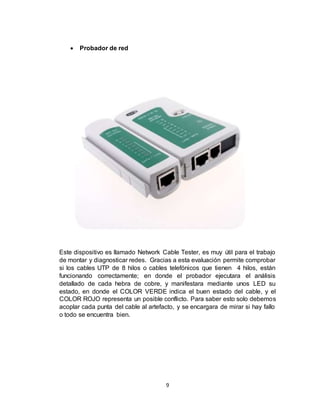 9
 Probador de red
Este dispositivo es llamado Network Cable Tester, es muy útil para el trabajo
de montar y diagnosticar redes. Gracias a esta evaluación permite comprobar
si los cables UTP de 8 hilos o cables telefónicos que tienen 4 hilos, están
funcionando correctamente; en donde el probador ejecutara el análisis
detallado de cada hebra de cobre, y manifestara mediante unos LED su
estado, en donde el COLOR VERDE indica el buen estado del cable, y el
COLOR ROJO representa un posible conflicto. Para saber esto solo debemos
acoplar cada punta del cable al artefacto, y se encargara de mirar si hay fallo
o todo se encuentra bien.
 