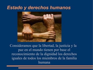 Estado y derechos humanos
Consideramos que la libertad, la justicia y la
paz en el mundo tienen por base el
reconocimiento de la dignidad los derechos
iguales de todos los miembros de la familia
humana
 