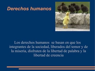 Derechos humanos
Los derechos humanos se basan en que los
integrantes de la sociedad, liberados del temor y de
la miseria, disfruten de la libertad de palabra y la
libertad de creencia
 