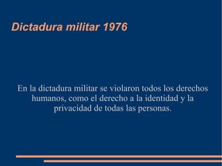 Dictadura militar 1976
En la dictadura militar se violaron todos los derechos
humanos, como el derecho a la identidad y la
privacidad de todas las personas.
 