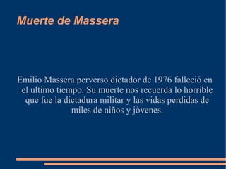 Muerte de Massera
Emilio Massera perverso dictador de 1976 falleció en
el ultimo tiempo. Su muerte nos recuerda lo horrible
que fue la dictadura militar y las vidas perdidas de
miles de niños y jòvenes.
 