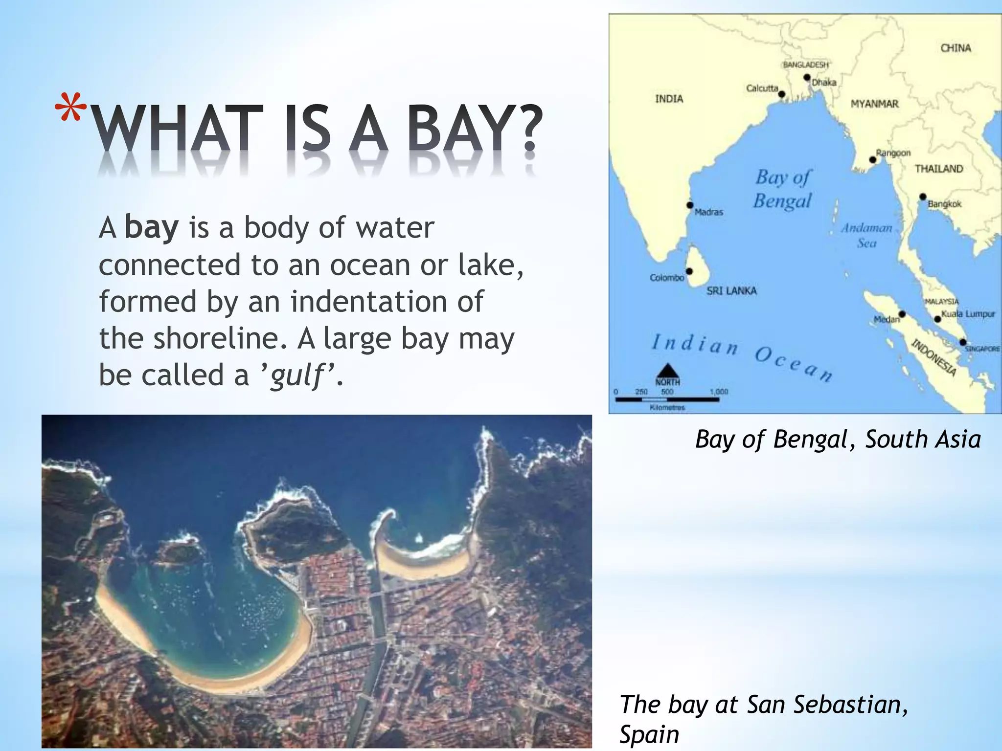 *
A bay is a body of water
connected to an ocean or lake,
formed by an indentation of
the shoreline. A large bay may
be called a ’gulf’.
The bay at San Sebastian,
Spain
Bay of Bengal, South Asia
 