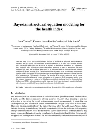 Journal of Applied Statistics, 2013
Vol. 40, No. 6, 1254–1269, http://dx.doi.org/10.1080/02664763.2013.785491
Bayesian structural equation modeling for
the health index
Ferra Yanuara∗, Kamarulzaman Ibrahimb and Abdul Aziz Jemainb
aDepartment of Mathematics, Faculty of Mathematics and Natural Sciences, Universitas Andalas, Kampus
Limau Manis, 25163 Padang, Indonesia; bSchool of Mathematical Sciences, Faculty of Science and
Technology, Universiti Kebangsaan Malaysia, 43600 Bangi, Selangor, Malaysia
(Received 29 September 2010; accepted 11 March 2013)
There are many factors which could inﬂuence the level of health of an individual. These factors are
interactive and their overall effects on health are usually measured by an index which is called as health
index. The health index could also be used as an indicator to describe the health level of a community.
Since the health index is important, many research have been done to study its determinant. The main
purpose of this study is to model the health index of an individual based on classical structural equation
modeling (SEM) and Bayesian SEM. For estimation of the parameters in the measurement and structural
equation models, the classical SEM applies the robust-weighted least-square approach, while the Bayesian
SEM implements the Gibbs sampler algorithm. The Bayesian SEM approach allows the user to use the
prior information for updating the current information on the parameter. Both methods are applied to the
data gathered from a survey conducted in Hulu Langat, a district in Malaysia. Based on the classical and
the Bayesian SEM, it is found that demographic status and lifestyle are signiﬁcantly related to the health
index. However, mental health has no signiﬁcant relation to the health index.
Keywords: health index; structural equation modeling; Bayesian SEM; Gibbs sampler; prior information
1. Introduction
The information on the health status of an individual is often gathered based on a health survey.
It can be used by decision-makers to allocate resources prudently when planning of activities
which aims at improving the overall health status of a particular community is made. For ease
of interpretation, this information can be summarized in a single value called a health index.
Therefore, it is important to identify the factors that could affect the health index. Various studies
indicate that many factors inﬂuence the health index of an individual, including socio-demography,
lifestyle and mental health. Since these inﬂuential factors are interrelated and latent because they
cannot be measured directly, it is quite complicated to determine the health index. Consequently,
an appropriate technique which allows for this interrelationship known as the structural equation
∗Corresponding author. Email: ferrayanuar@yahoo.co.id
© 2013 Taylor & Francis
 