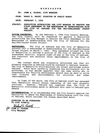 MEMORADUM
TO: JOHN A. FLORES, CITY MANAGER
FROM: HARRY R. HECHT, DIRECTOR OF PUBLIC WORKS
DATE: FEBRUARY 1, 1994
SUBJECT: RESOLUTION AUTHORIZING THE CITY MANAGER TO EXECUTE THE
FIRST AMENDMENT TO THE MEMORANDUM OF UNDERSTANDING WITH
THE CITY OF OAKLAND FOR THE BAY/SHELLMOUND STREET
PROJECT.
ACTION REOUESTED: At the February 1, 1994 City Council Meeting,
the City Council will be requested to approve a Resolution
authorizing the City Manager to execute the First Amendment to the
Memorandum of Understanding with the City of Oakland for the
Bay/Shellmound Street Project.
BACKGROUND: The City of Oakland and the City of Emeryville
entered into a memorandum of Understanding for the Bay/Shellmound
Street Project on March 1, 1993. This agreement allowed the City
of Emeryville to include a portion of the City of Oakland in the
assessment district, acquire right-of-way in the City of Oakland,
and construct and maintain those improvements in the City of
Oakland.
The concept which was originally envisioned was that all
property acquired in Oakland would be conveyed to Oakland; however,
• the City of Emeryville would maintain the street and bridge within
Oakland. After more carefully examining how maintenance will be
performed, it has become apparent that the same entity who is
responsible for facility maintenance should also be able to allow
lane closures and encroachments for utilities and other
improvements.
In light of the above, the City of Oakland staff has agreeded
that Emeryville should retain ownership of the real property
involved. However, Oakland has required that the City of
Emeryville irrevocably agree to dedicate this land to Oakland upon
demand.
RECOMMENDATION: If is recommended that the City Council approve the
Resolution to amend the Memorandum of Understanding with the City
of Oakland, which includes the change described above.
APPROVED TO BE FORWARDED
TO CITY COUNCIL
k4eafg
I/X- JOHN A. FLORES
City Manager
 