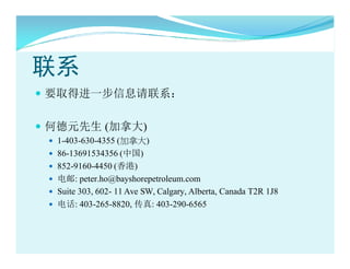 ϵ
? ҪȡýһϢϵ

? εԪ (ô)
 ? 1-403-630-4355 (ô)
 ? 86-13691534356 (й)
 ? 852-9160-4450 ()
 ? : peter.ho@bayshorepetroleum.com
 ? Suite 303, 602- 11 Ave SW, Calgary, Alberta, Canada T2R 1J8
 ? 绰: 403-265-8820, : 403-290-6565
 