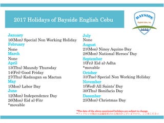 16(Mon) Special Non Working Holiday
None
None
13(Thu) Maundy Thursday
14(Fri) Good Friday
27(Thu) Kadaugan sa Mactan
1(Mon) Labor Day
12(Mon) Independence Day
26(Mon) Eid al-Fitr
*movable
None
21(Mon) Ninoy Aquino Day
28(Mon) National Heroes’ Day
1(Fri) Eid al-Adha
*movable
31(Tue) Special Non Working Holiday
1(Wed) All Saints’ Day
30(Thu) Bonifacio Day
25(Mon) Christmas Day
*The date of the above mentioned holidays are subject to change.
*フィリピンの祝日は急遽変更される場合がございますので、ご了承ください
2017 Holidays of Bayside English Cebu
 