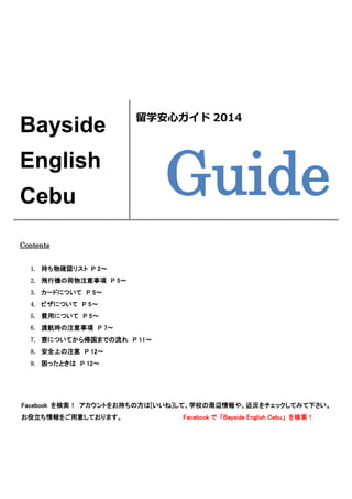 Facebook を検索！ アカウントをお持ちの方は[いいね]して、学校の周辺情報や、近況をチェックしてみて下さい。
お役立ち情報をご用意しております。 Facebook で 「Bayside English Cebu」 を検索！
Bayside
English
Cebu
留学安心ガイド 2014
Guide
Contents
1. 持ち物確認リスト P 2～
2. 飛行機の荷物注意事項 P 5～
3. カードについて P 5～
4. ビザについて P 5～
5. 費用について P 5～
6. 渡航時の注意事項 P 7～
7. 寮についてから帰国までの流れ P 11～
8. 安全上の注意 P 12～
9. 困ったときは P 12～
 